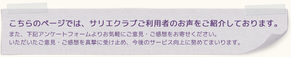 こちらのページでは、サリエクラブご利用者のお声をご紹介しております。また、下記アンケートフォームよりお気軽にご意見・ご感想をお寄せください。いただいたご意見・ご感想を真摯に受け止め、今後のサービス向上に努めてまいります。