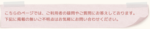 こちらのページでは、ご利用者の疑問やご質問にお答えしております。下記に掲載の無いご不明点はお気軽にお問い合わせください。